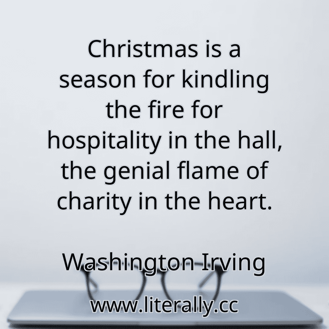 Christmas is a season for kindling the fire for hospitality in the hall, the genial flame of charity in the heart.
Washington Irving
