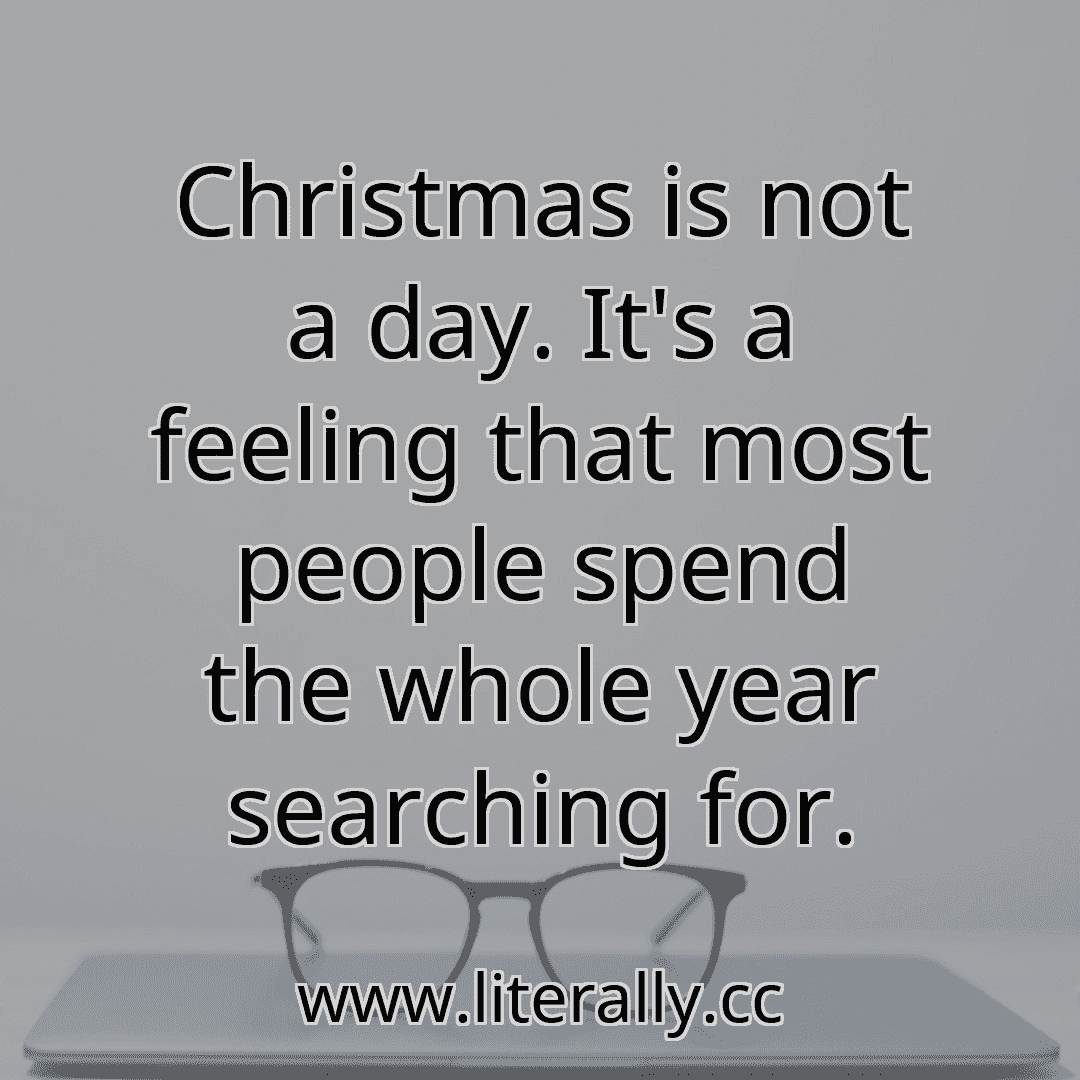 Christmas is not a day. It's a feeling that most people spend the whole year searching for.
