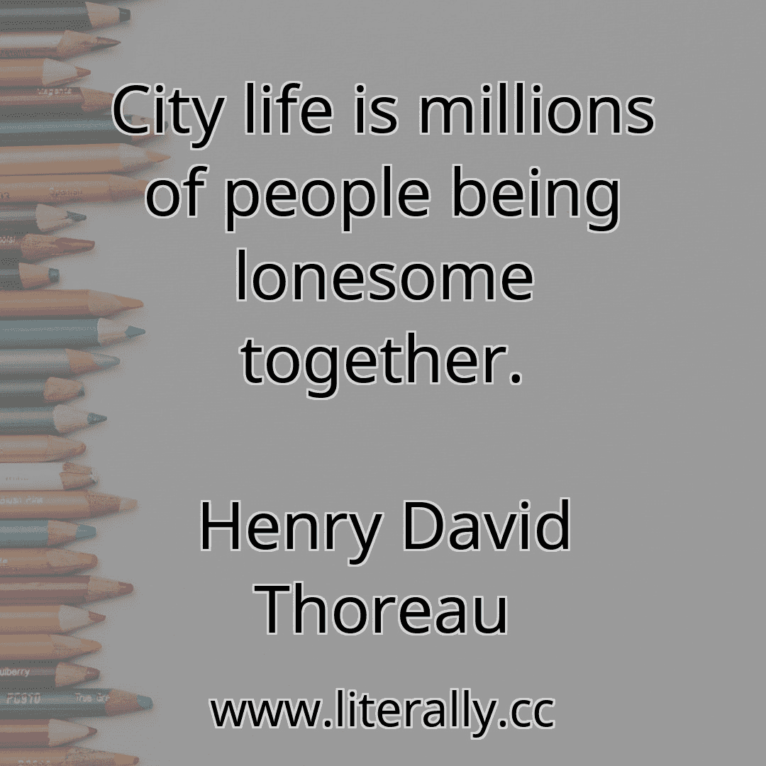 City life is millions of people being lonesome together.
Henry David Thoreau
