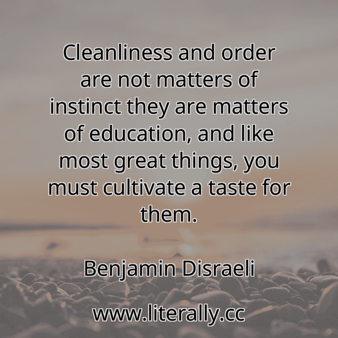 Cleanliness and order are not matters of instinct they are matters of education, and like most great things, you must cultivate a taste for them.
Benjamin Disraeli
