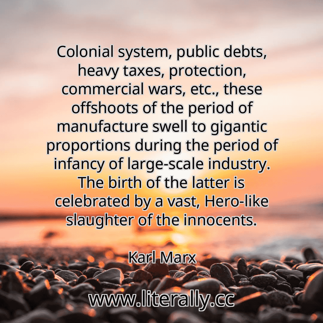 Colonial system, public debts, heavy taxes, protection, commercial wars, etc., these offshoots of the period of manufacture swell to gigantic proportions during the period of infancy of large-scale industry. The birth of the latter is celebrated by a vast, Hero-like slaughter of the innocents.
Karl Marx
Colonial system, public debts, heavy taxes, protection, commercial wars, etc., these offshoots of the period of manufacture swell to gigantic proportions during the period of infancy of large-scale industry. The birth of the latter is celebrated by a vast, Hero-like slaughter of the innocents.
Karl Marx