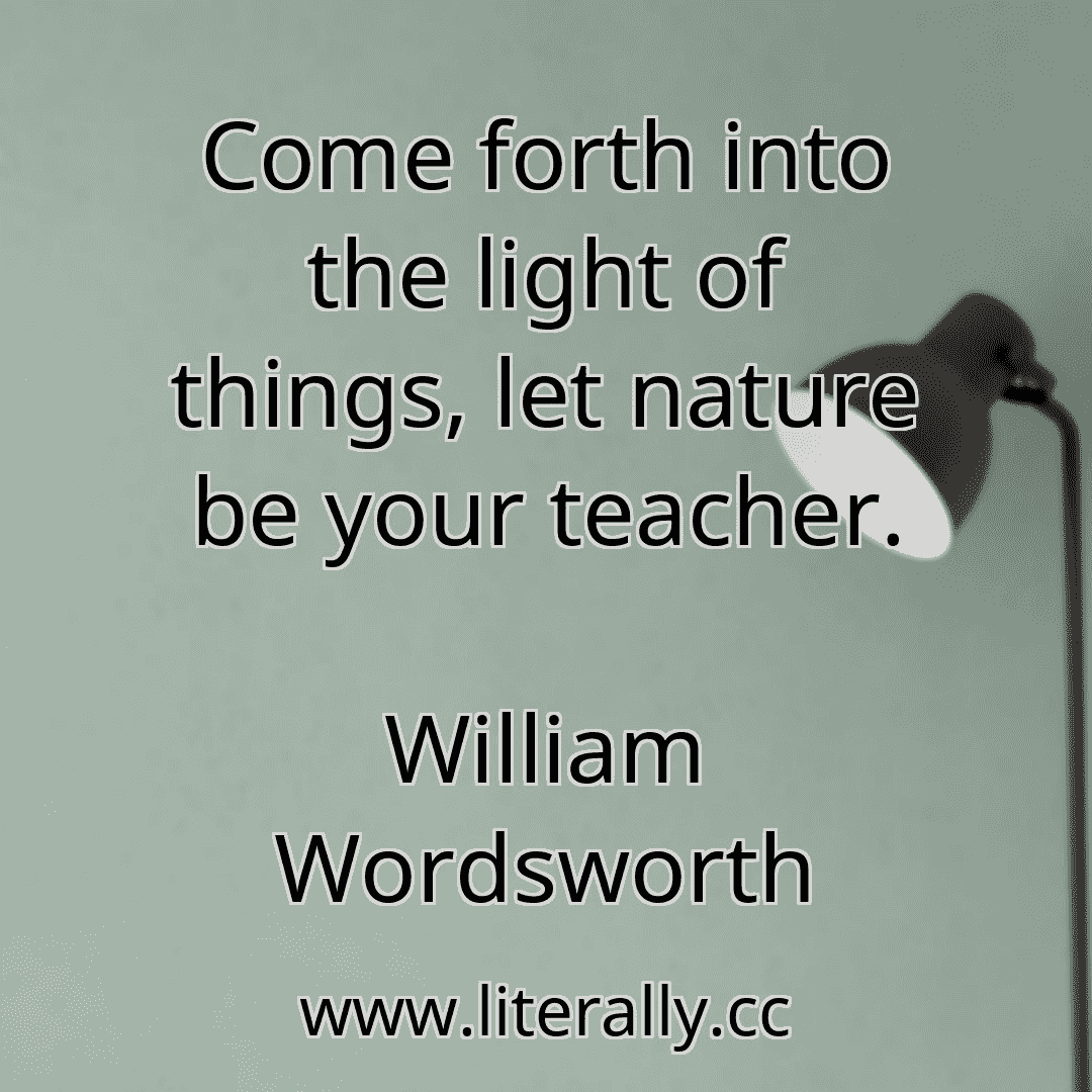Come forth into the light of things, let nature be your teacher.
William Wordsworth
