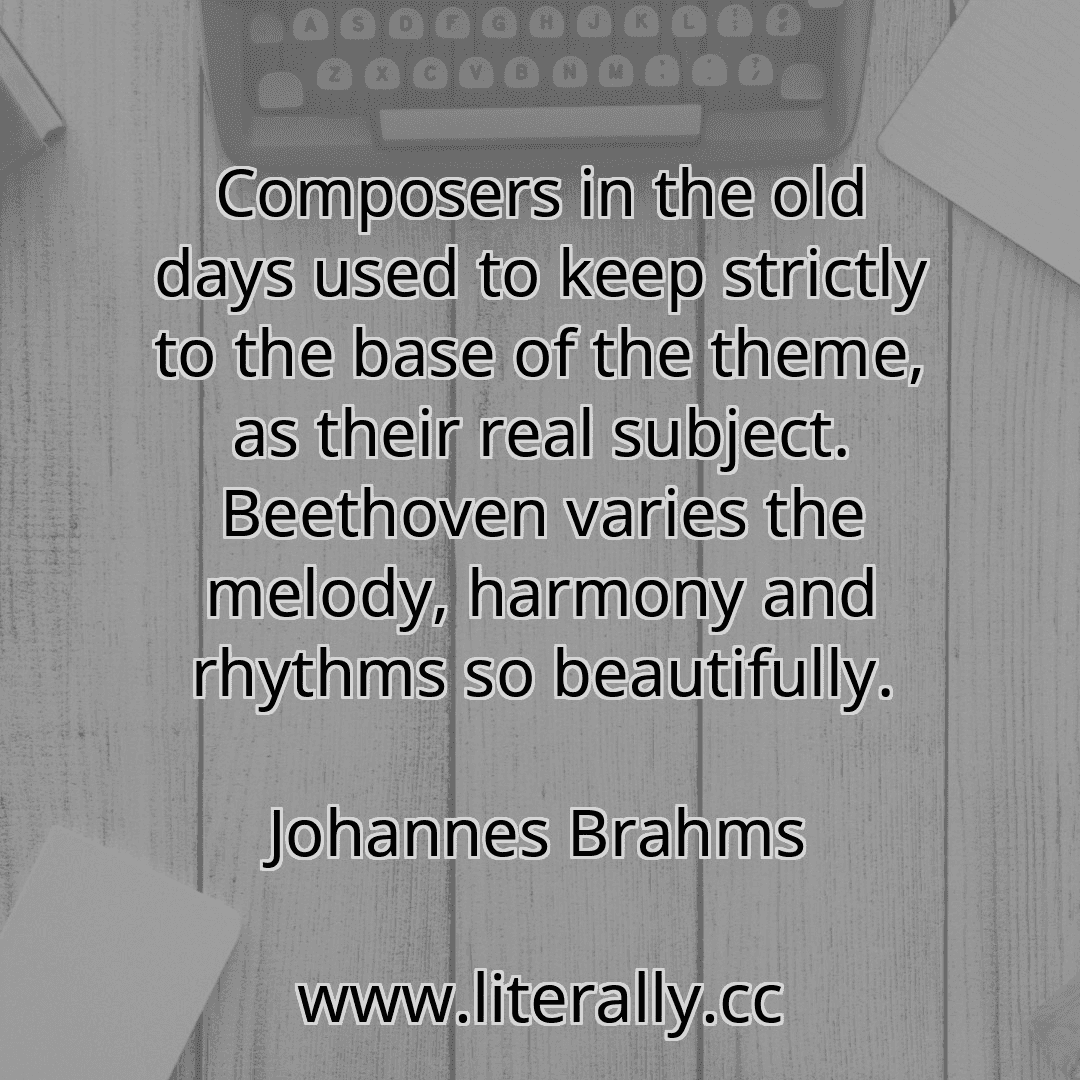 Composers in the old days used to keep strictly to the base of the theme, as their real subject. Beethoven varies the melody, harmony and rhythms so beautifully.
Johannes Brahms
