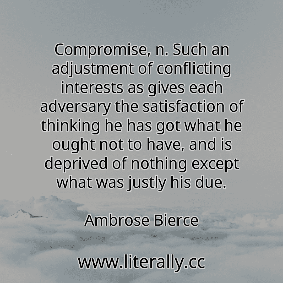 Compromise, n. Such an adjustment of conflicting interests as gives each adversary the satisfaction of thinking he has got what he ought not to have, and is deprived of nothing except what was justly his due.
Ambrose Bierce
