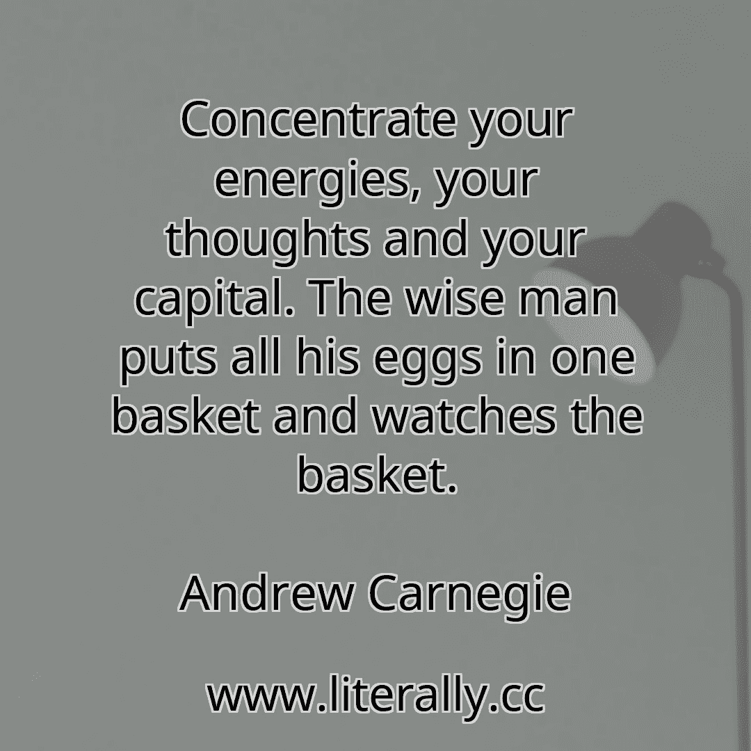Concentrate your energies, your thoughts and your capital. The wise man puts all his eggs in one basket and watches the basket.
Andrew Carnegie
