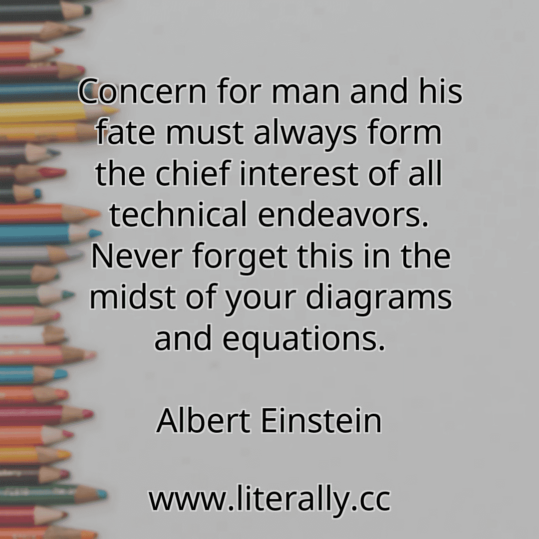 Concern for man and his fate must always form the chief interest of all technical endeavors. Never forget this in the midst of your diagrams and equations.
Albert Einstein
