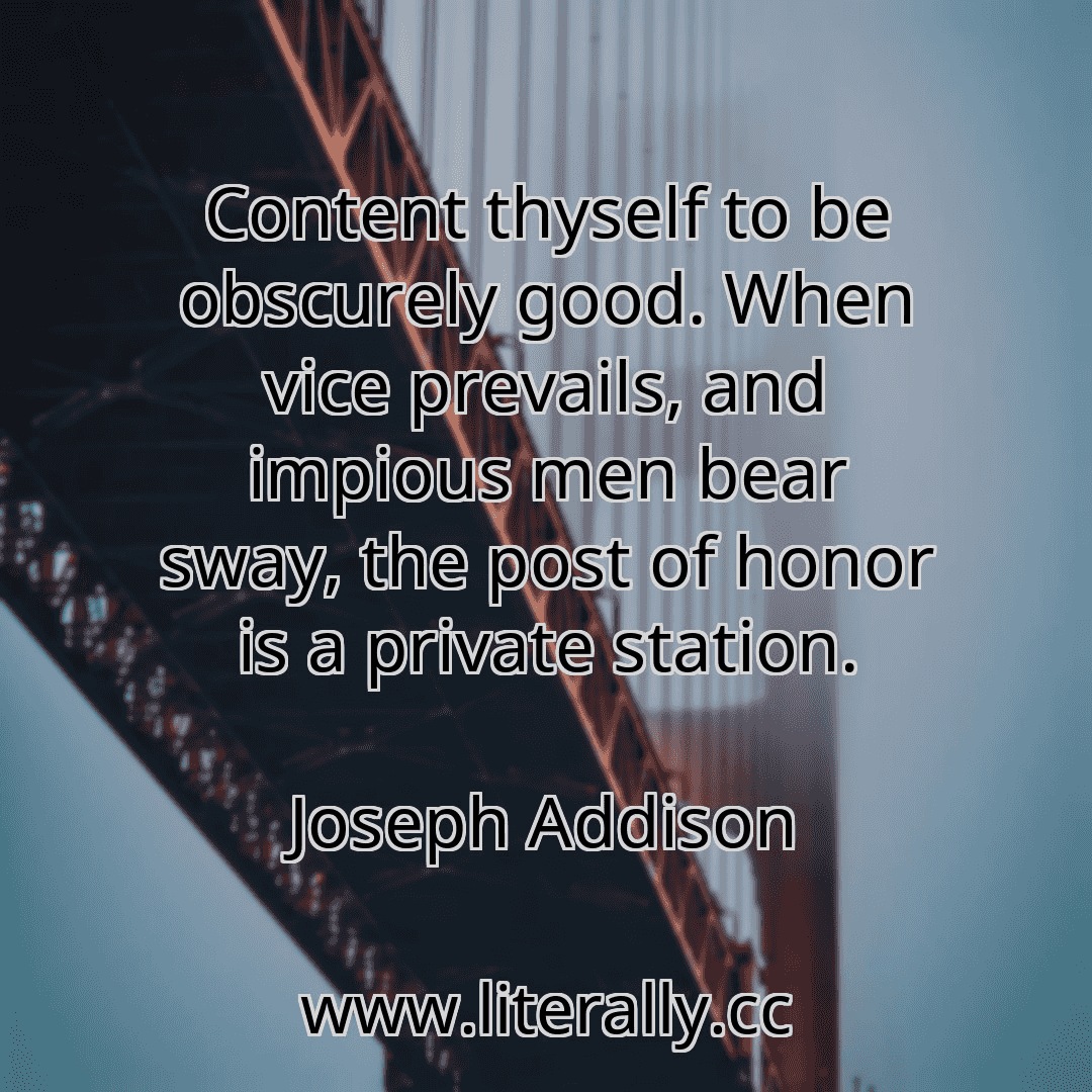 Content thyself to be obscurely good. When vice prevails, and impious men bear sway, the post of honor is a private station.
Joseph Addison
