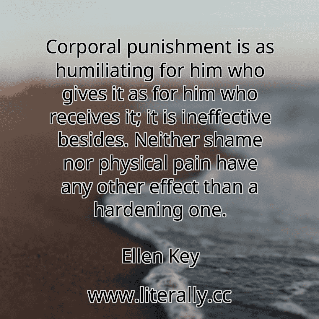 Corporal punishment is as humiliating for him who gives it as for him who receives it; it is ineffective besides. Neither shame nor physical pain have any other effect than a hardening one.
Ellen Key

