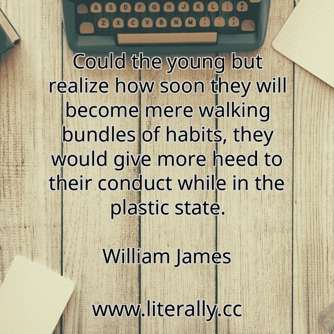 Could the young but realize how soon they will become mere walking bundles of habits, they would give more heed to their conduct while in the plastic state.
William James
