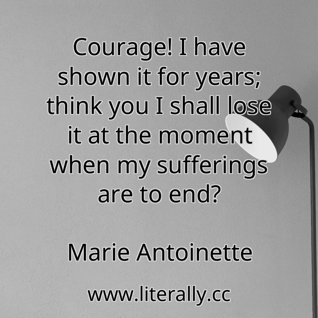 Courage! I have shown it for years; think you I shall lose it at the moment when my sufferings are to end?
Marie Antoinette

