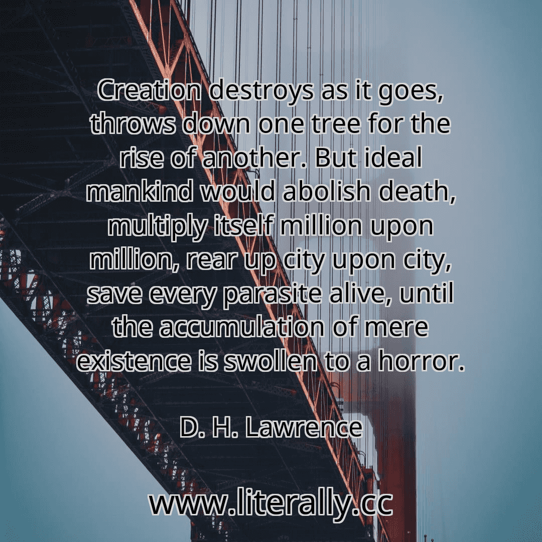 Creation destroys as it goes, throws down one tree for the rise of another. But ideal mankind would abolish death, multiply itself million upon million, rear up city upon city, save every parasite alive, until the accumulation of mere existence is swollen to a horror.
D. H. Lawrence
