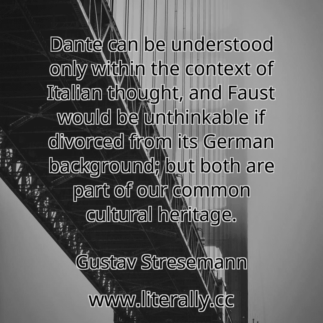 Dante can be understood only within the context of Italian thought, and Faust would be unthinkable if divorced from its German background; but both are part of our common cultural heritage.
Gustav Stresemann
