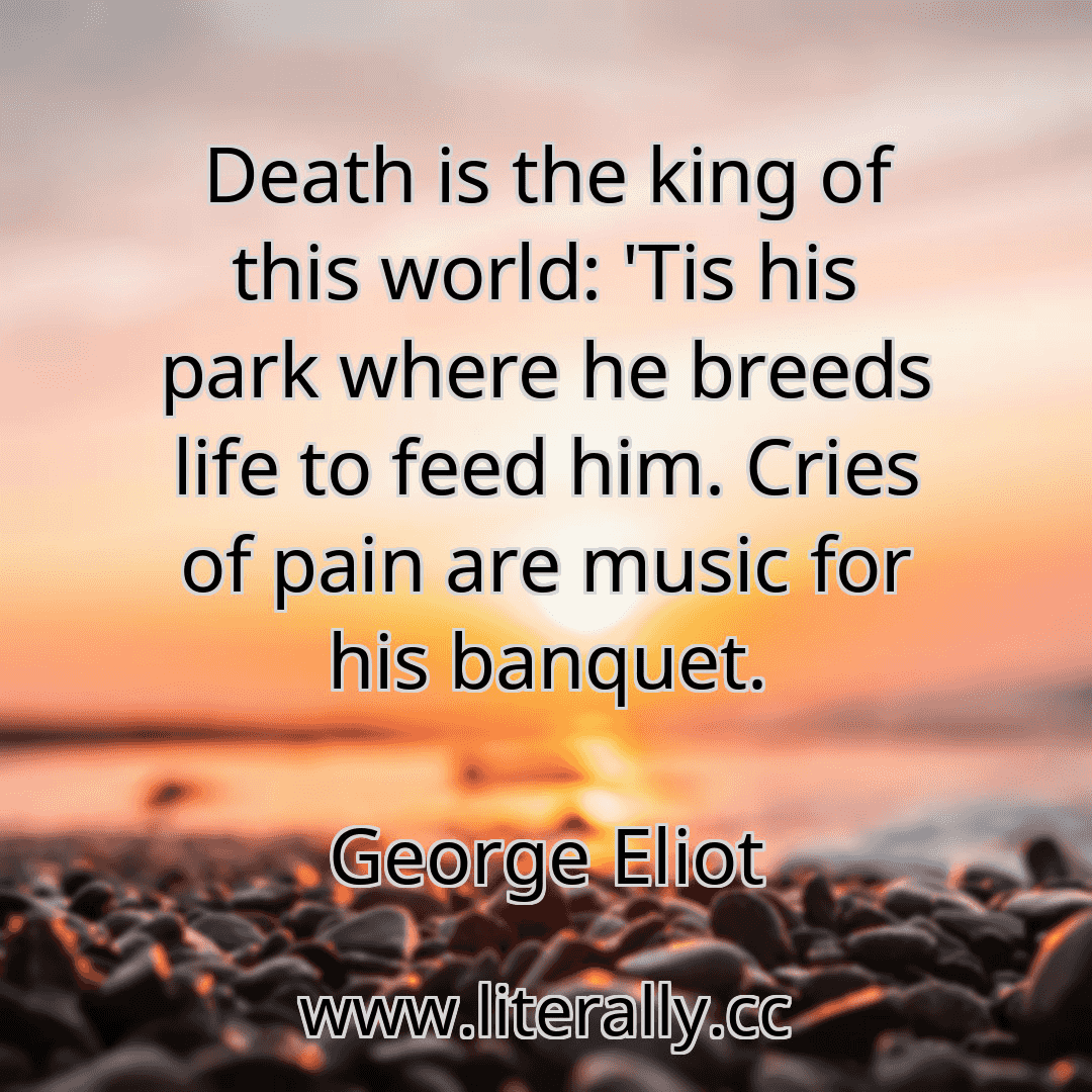 Death is the king of this world: 'Tis his park where he breeds life to feed him. Cries of pain are music for his banquet.
George Eliot
