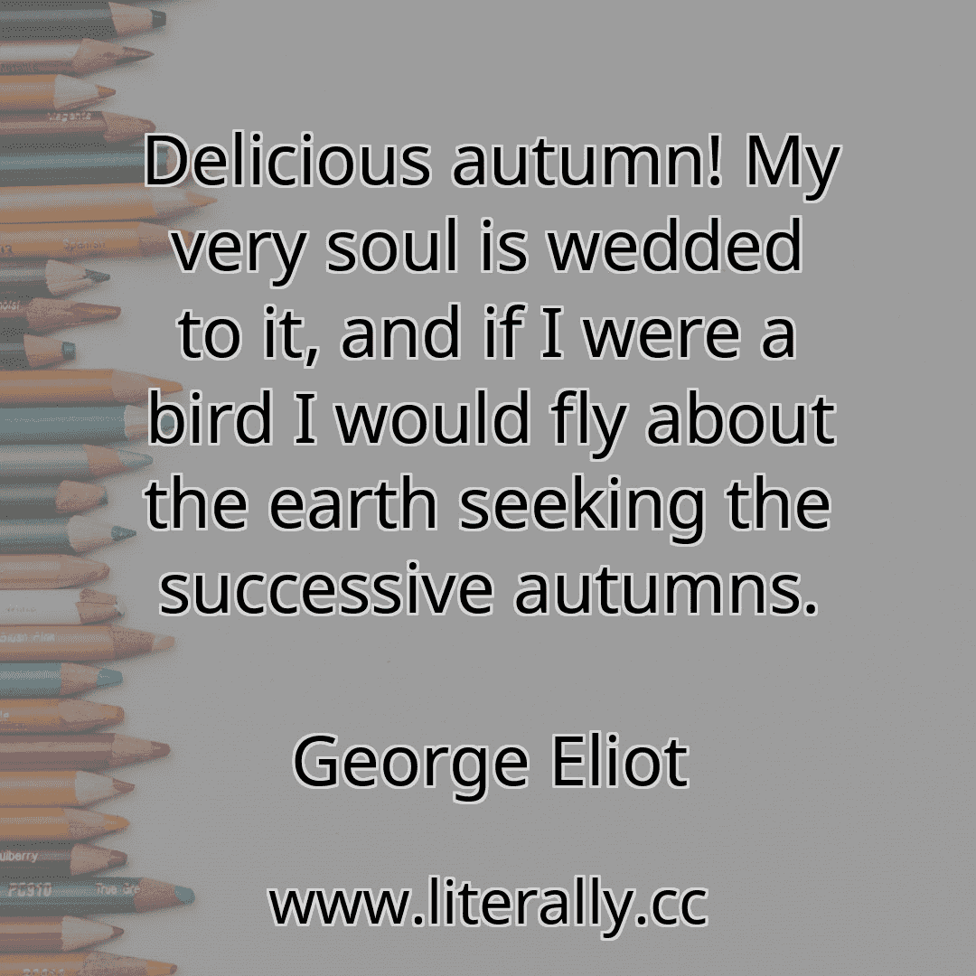 Delicious autumn! My very soul is wedded to it, and if I were a bird I would fly about the earth seeking the successive autumns.
George Eliot
