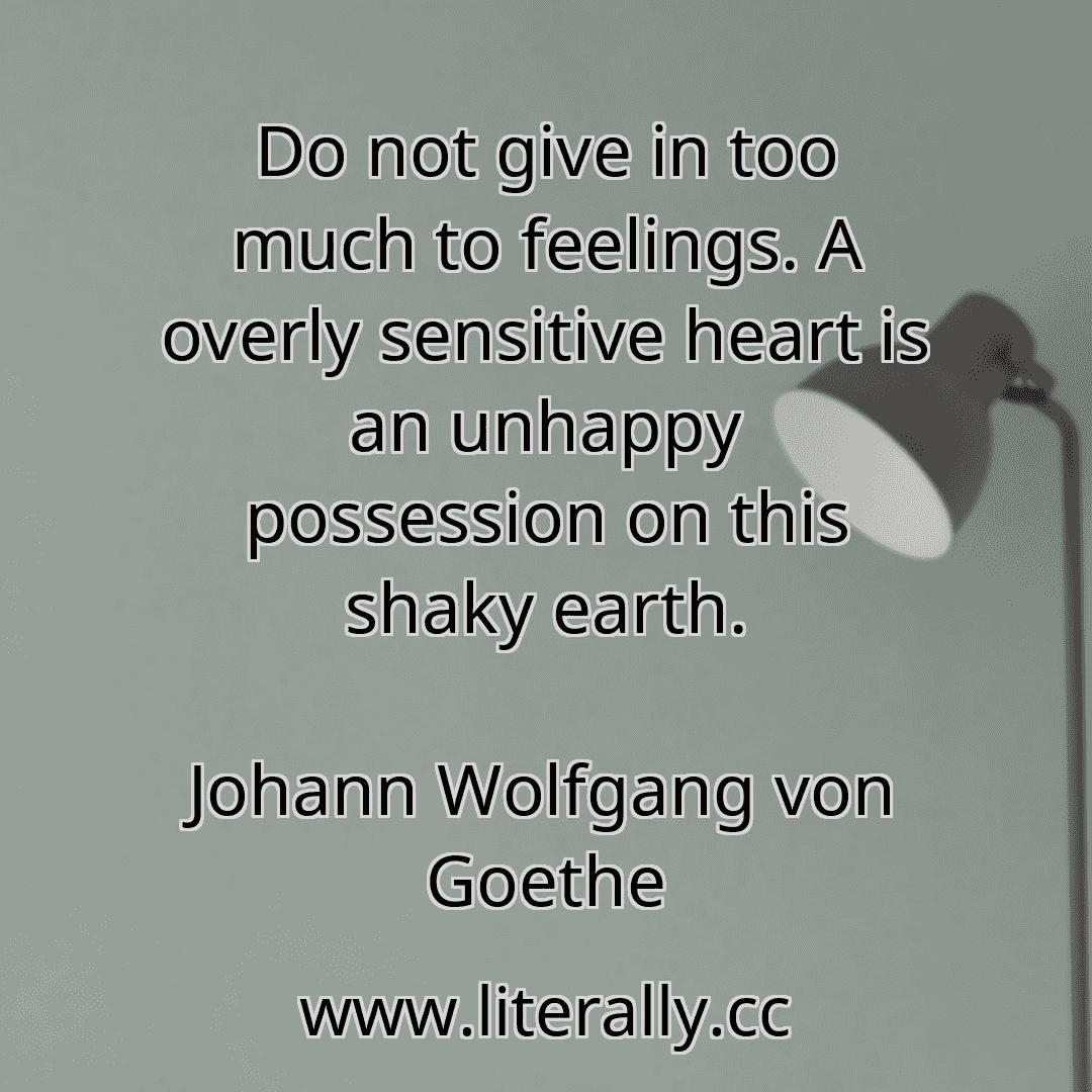 Do not give in too much to feelings. A overly sensitive heart is an unhappy possession on this shaky earth.
Johann Wolfgang von Goethe
