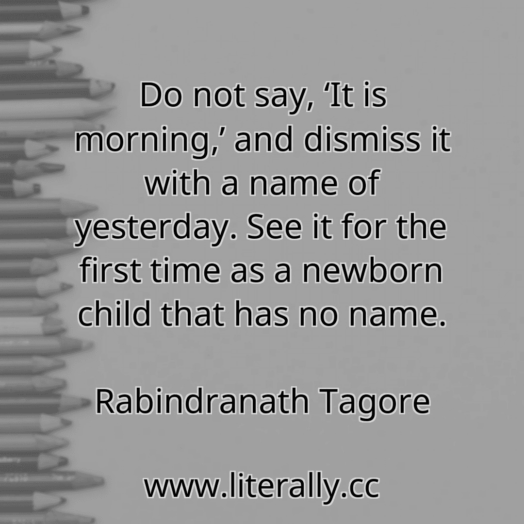 Do not say, ‘It is morning,’ and dismiss it with a name of yesterday. See it for the first time as a newborn child that has no name.
Rabindranath Tagore
