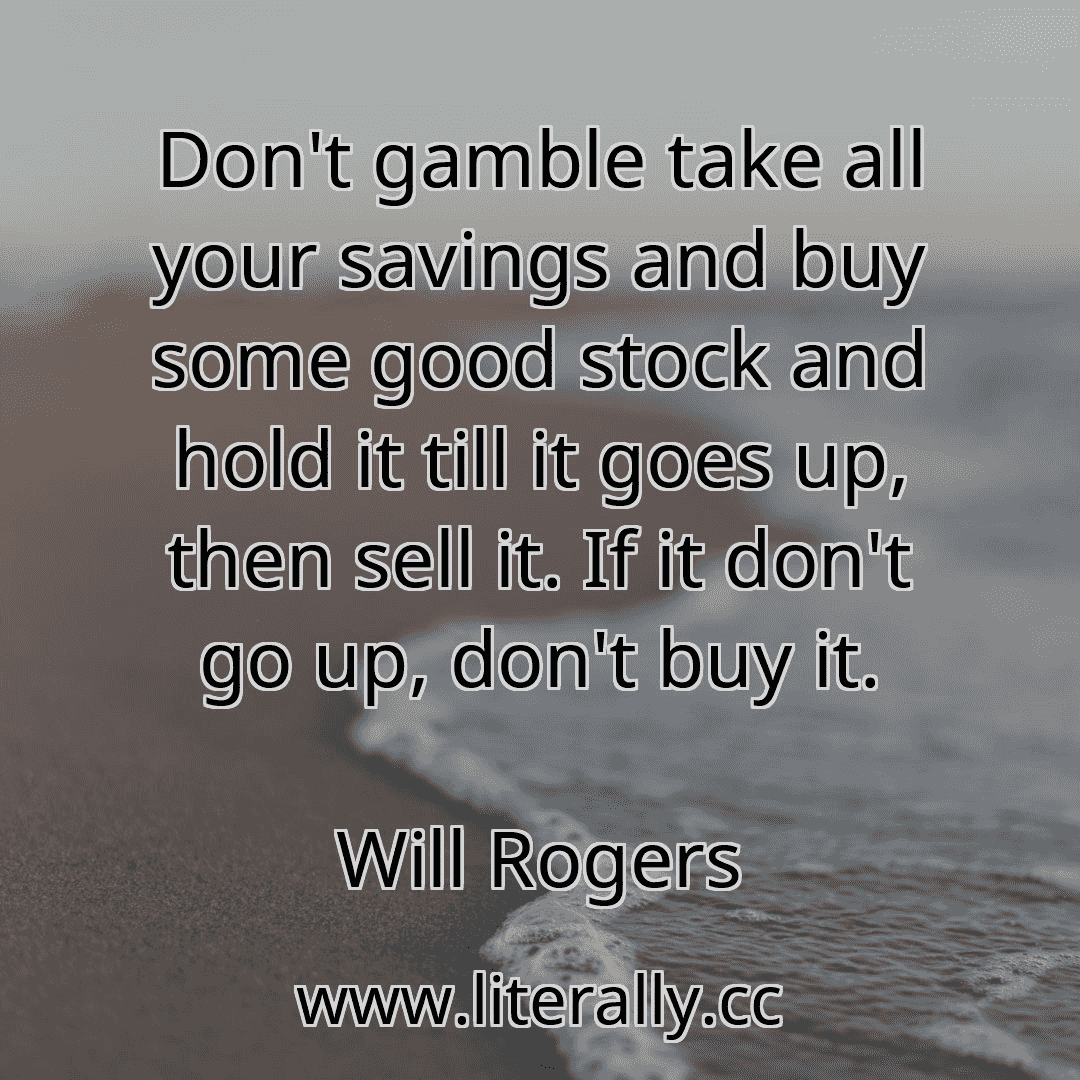 Don't gamble take all your savings and buy some good stock and hold it till it goes up, then sell it. If it don't go up, don't buy it.
Will Rogers
