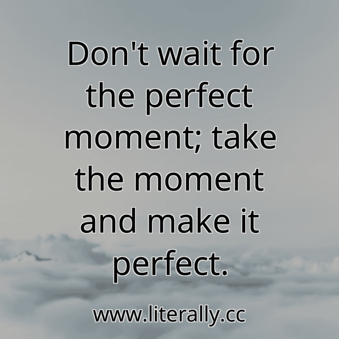 Don't wait for the perfect moment; take the moment and make it perfect.
