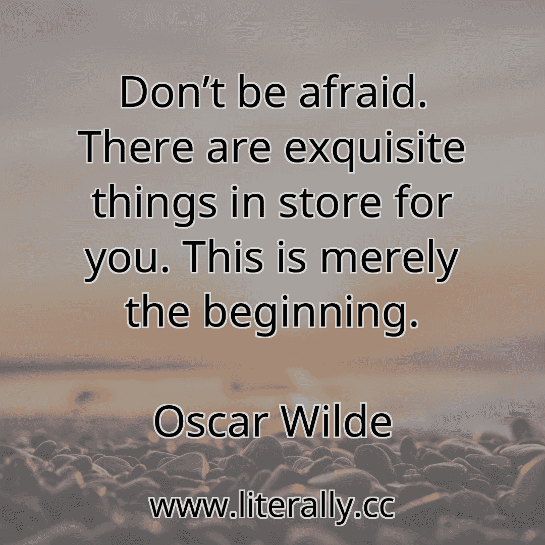 Don’t be afraid. There are exquisite things in store for you. This is merely the beginning.
Oscar Wilde
