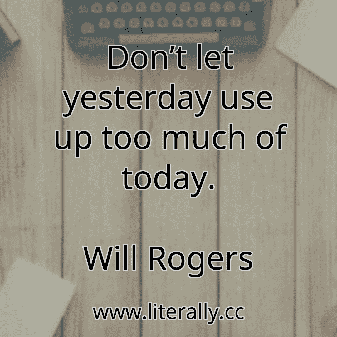 Don’t let yesterday use up too much of today.
Will Rogers
