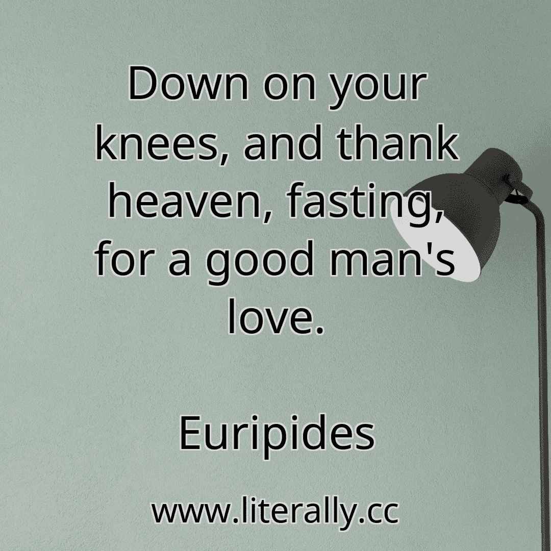 Down on your knees, and thank heaven, fasting, for a good man's love.
Euripides
