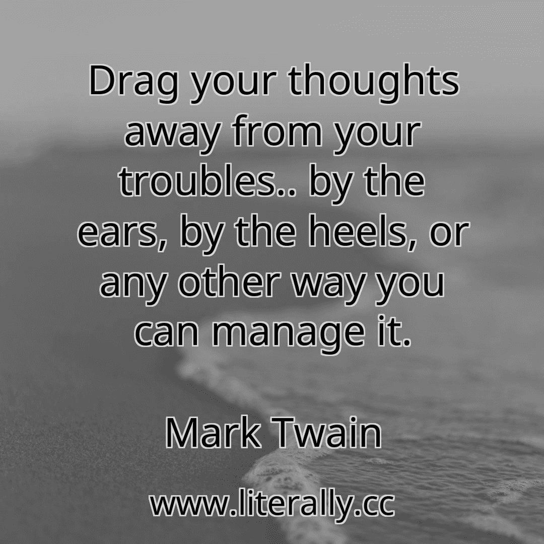 Drag your thoughts away from your troubles.. by the ears, by the heels, or any other way you can manage it.
Mark Twain
