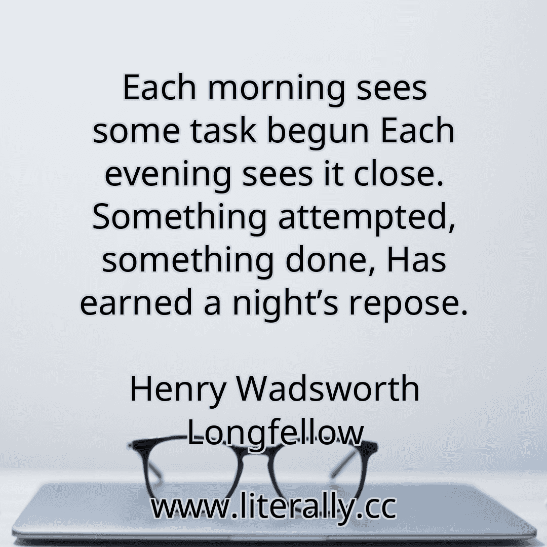 Each morning sees some task begun Each evening sees it close. Something attempted, something done, Has earned a night’s repose.
Henry Wadsworth Longfellow
