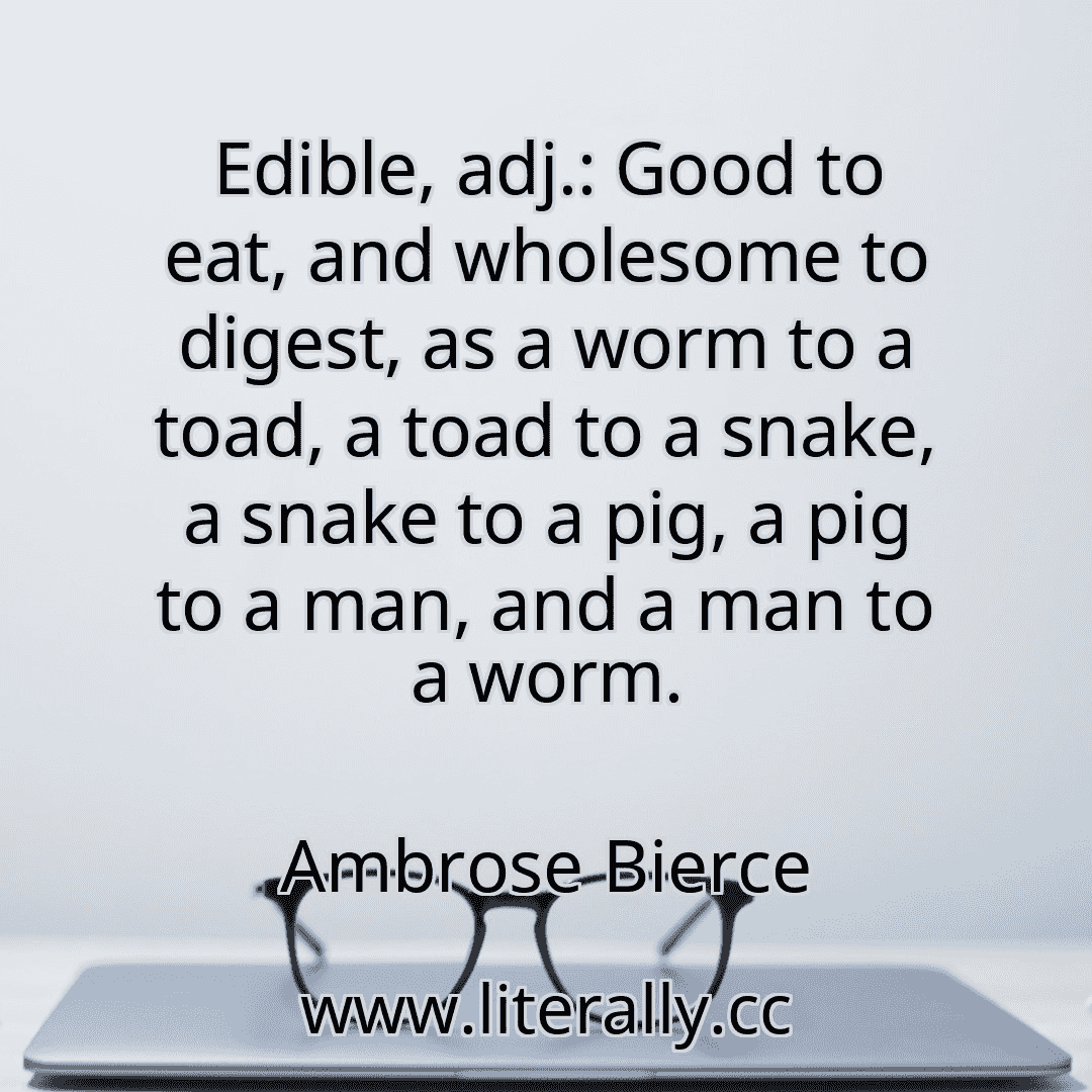 Edible, adj.: Good to eat, and wholesome to digest, as a worm to a toad, a toad to a snake, a snake to a pig, a pig to a man, and a man to a worm.
Ambrose Bierce
