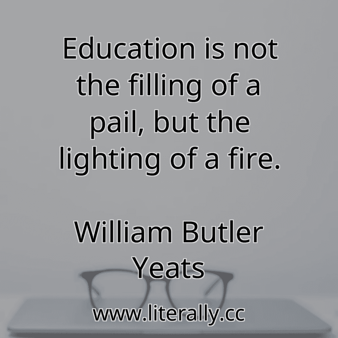 Education is not the filling of a pail, but the lighting of a fire.
William Butler Yeats
