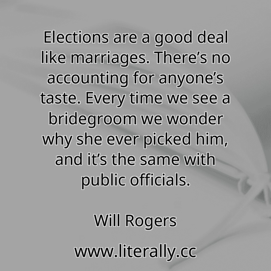 Elections are a good deal like marriages. There’s no accounting for anyone’s taste. Every time we see a bridegroom we wonder why she ever picked him, and it’s the same with public officials.
Will Rogers
