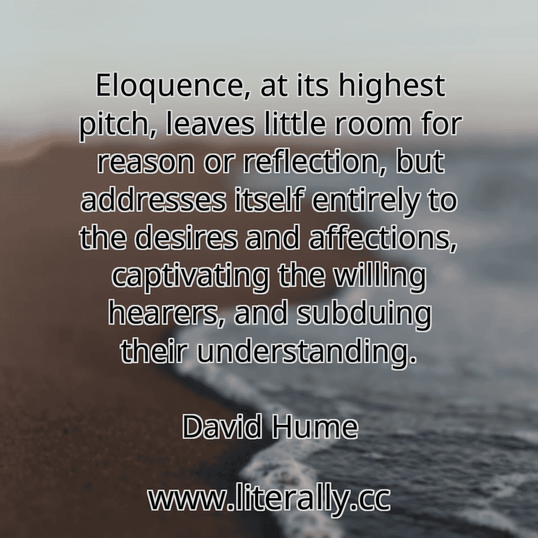 Eloquence, at its highest pitch, leaves little room for reason or reflection, but addresses itself entirely to the desires and affections, captivating the willing hearers, and subduing their understanding.
David Hume

