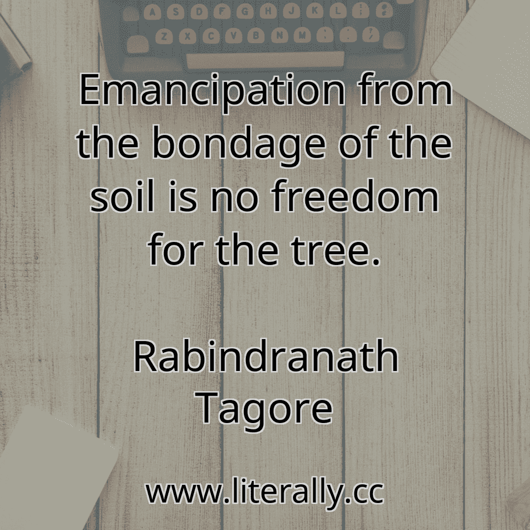 Emancipation from the bondage of the soil is no freedom for the tree.
Rabindranath Tagore
