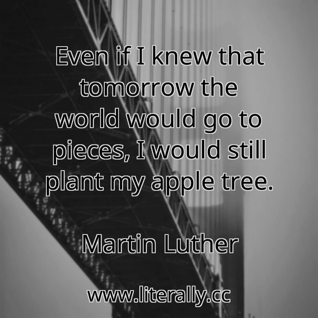 Even if I knew that tomorrow the world would go to pieces, I would still plant my apple tree.
Martin Luther
