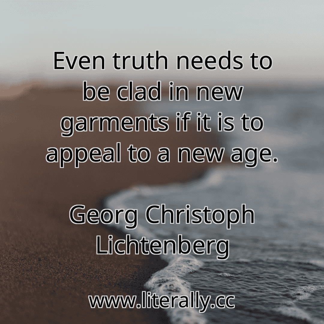 Even truth needs to be clad in new garments if it is to appeal to a new age.
Georg Christoph Lichtenberg
