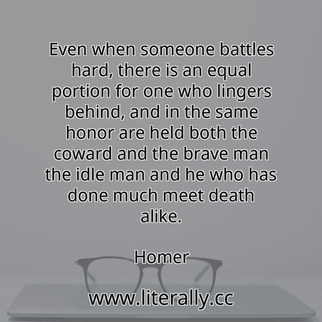 Even when someone battles hard, there is an equal portion for one who lingers behind, and in the same honor are held both the coward and the brave man the idle man and he who has done much meet death alike.
Homer
