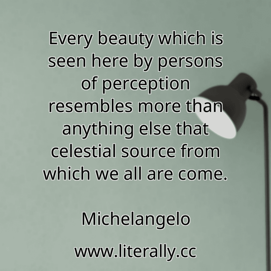 Every beauty which is seen here by persons of perception resembles more than anything else that celestial source from which we all are come.
Michelangelo
