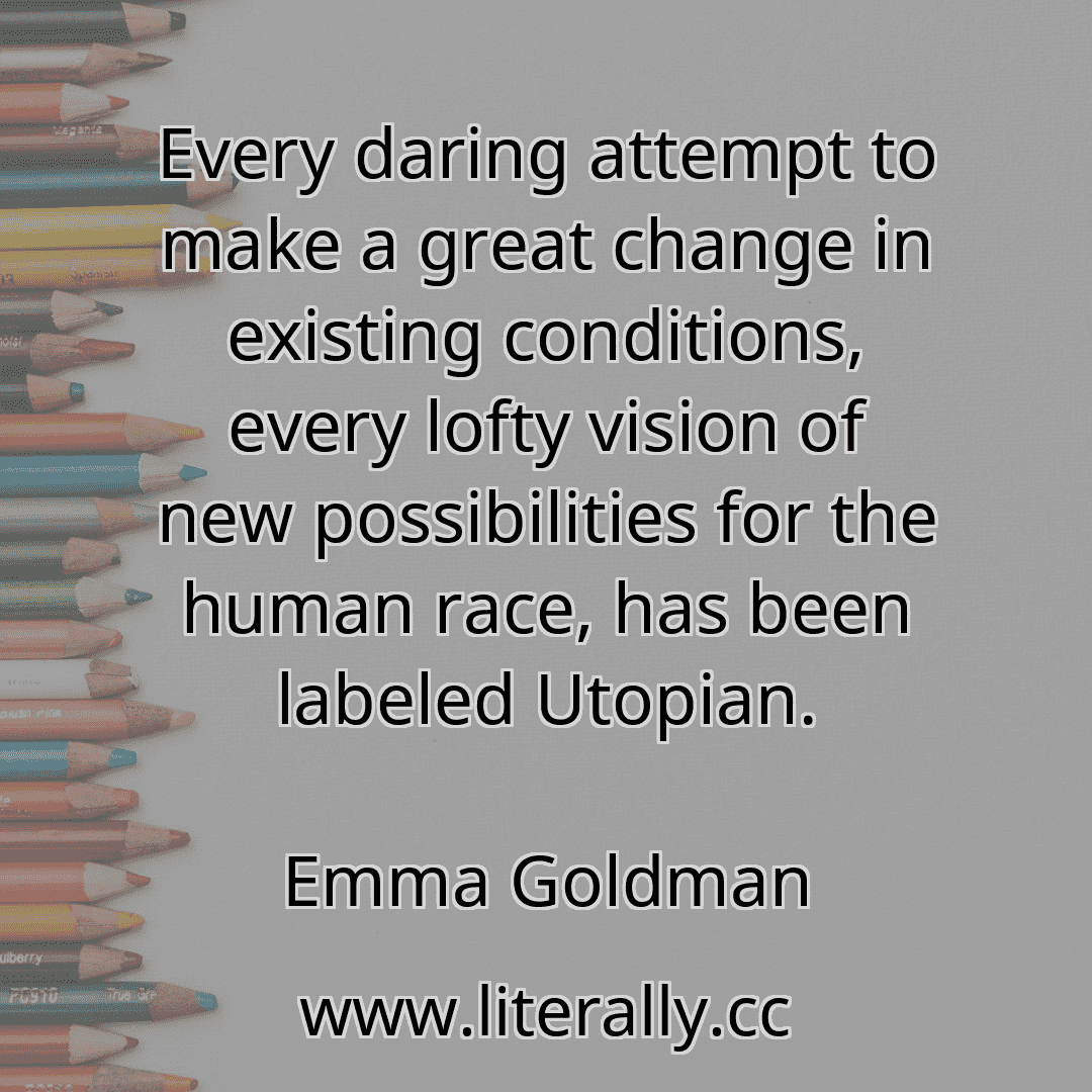 Every daring attempt to make a great change in existing conditions, every lofty vision of new possibilities for the human race, has been labeled Utopian.
Emma Goldman
