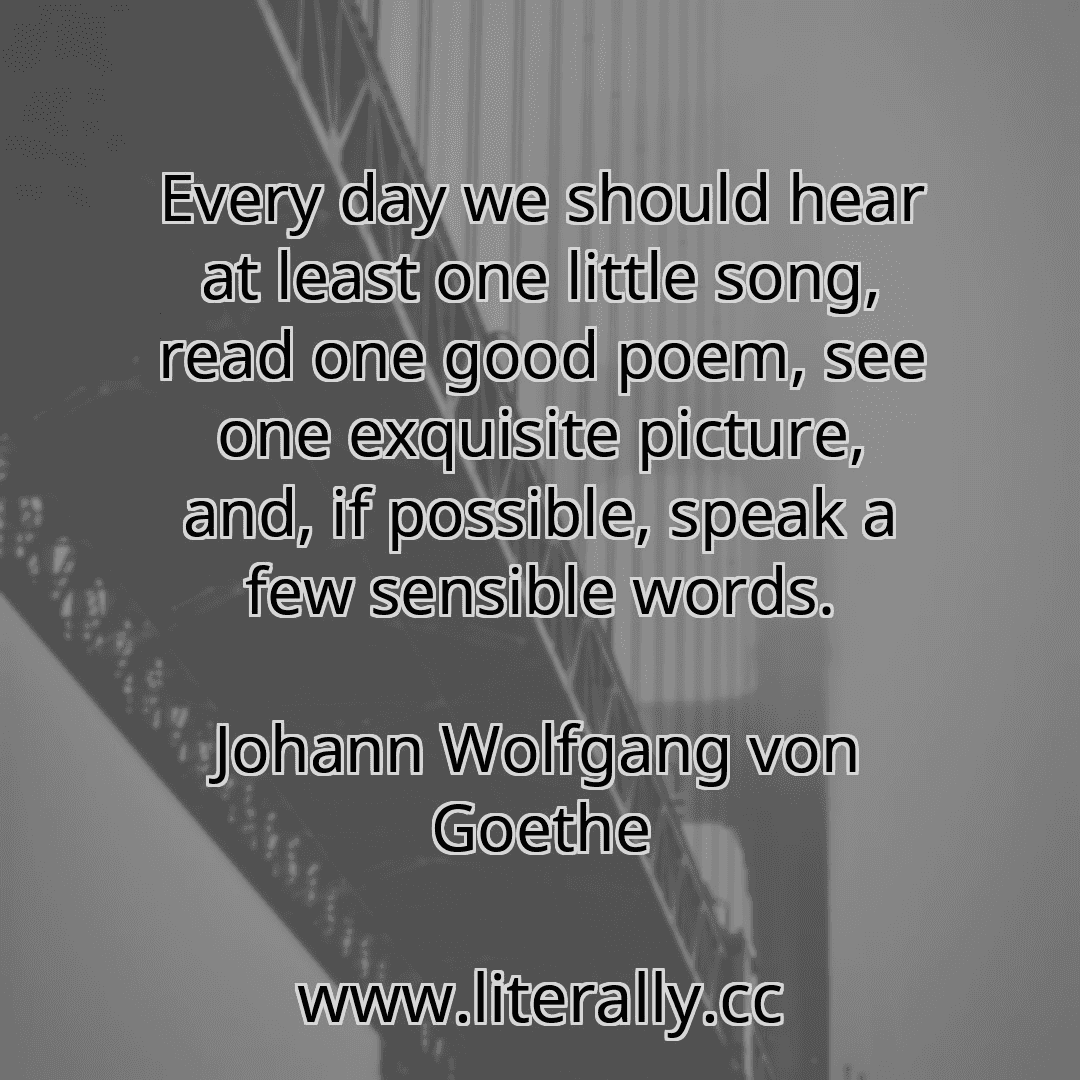Every day we should hear at least one little song, read one good poem, see one exquisite picture, and, if possible, speak a few sensible words.
Johann Wolfgang von Goethe
