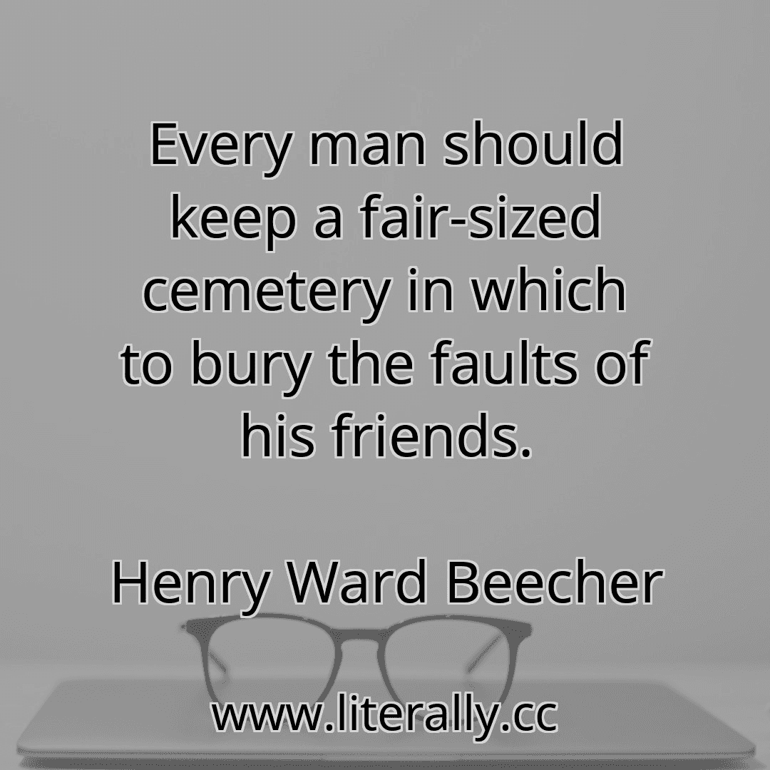 Every man should keep a fair-sized cemetery in which to bury the faults of his friends.
Henry Ward Beecher
