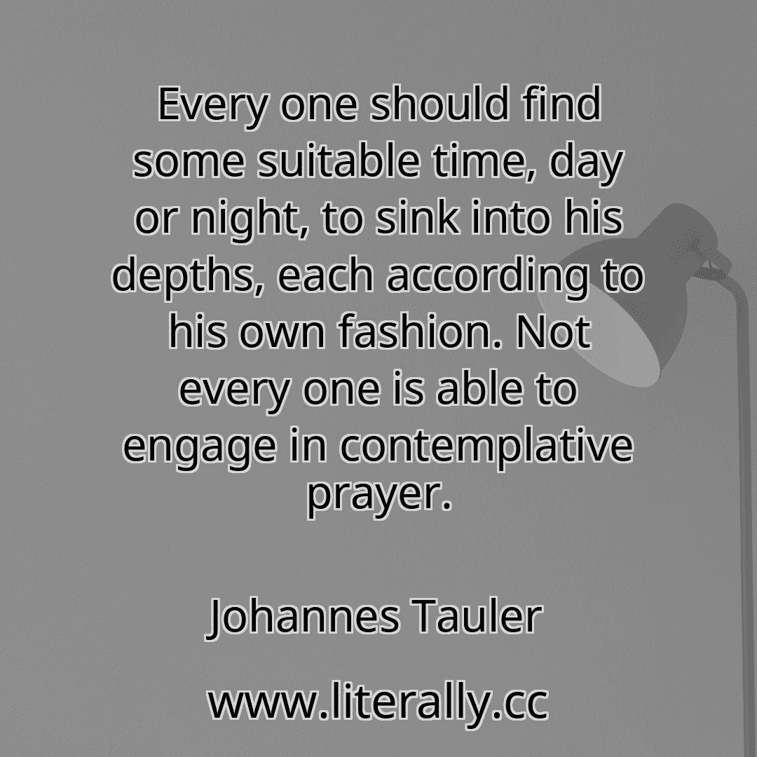 Every one should find some suitable time, day or night, to sink into his depths, each according to his own fashion. Not every one is able to engage in contemplative prayer.
Johannes Tauler
