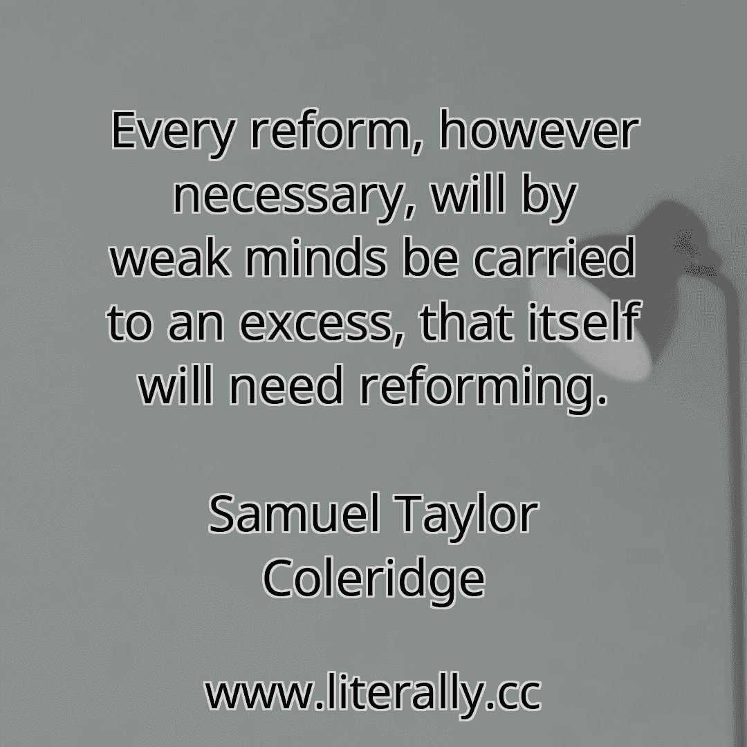 Every reform, however necessary, will by weak minds be carried to an excess, that itself will need reforming.
Samuel Taylor Coleridge
