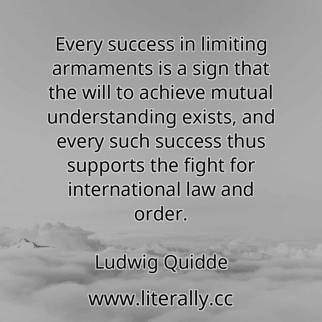 Every success in limiting armaments is a sign that the will to achieve mutual understanding exists, and every such success thus supports the fight for international law and order.
Ludwig Quidde
