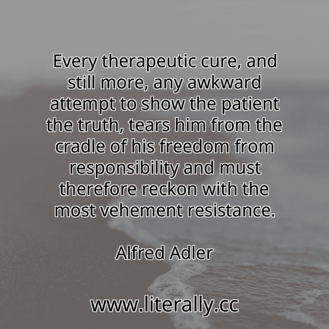 Every therapeutic cure, and still more, any awkward attempt to show the patient the truth, tears him from the cradle of his freedom from responsibility and must therefore reckon with the most vehement resistance.
Alfred Adler
