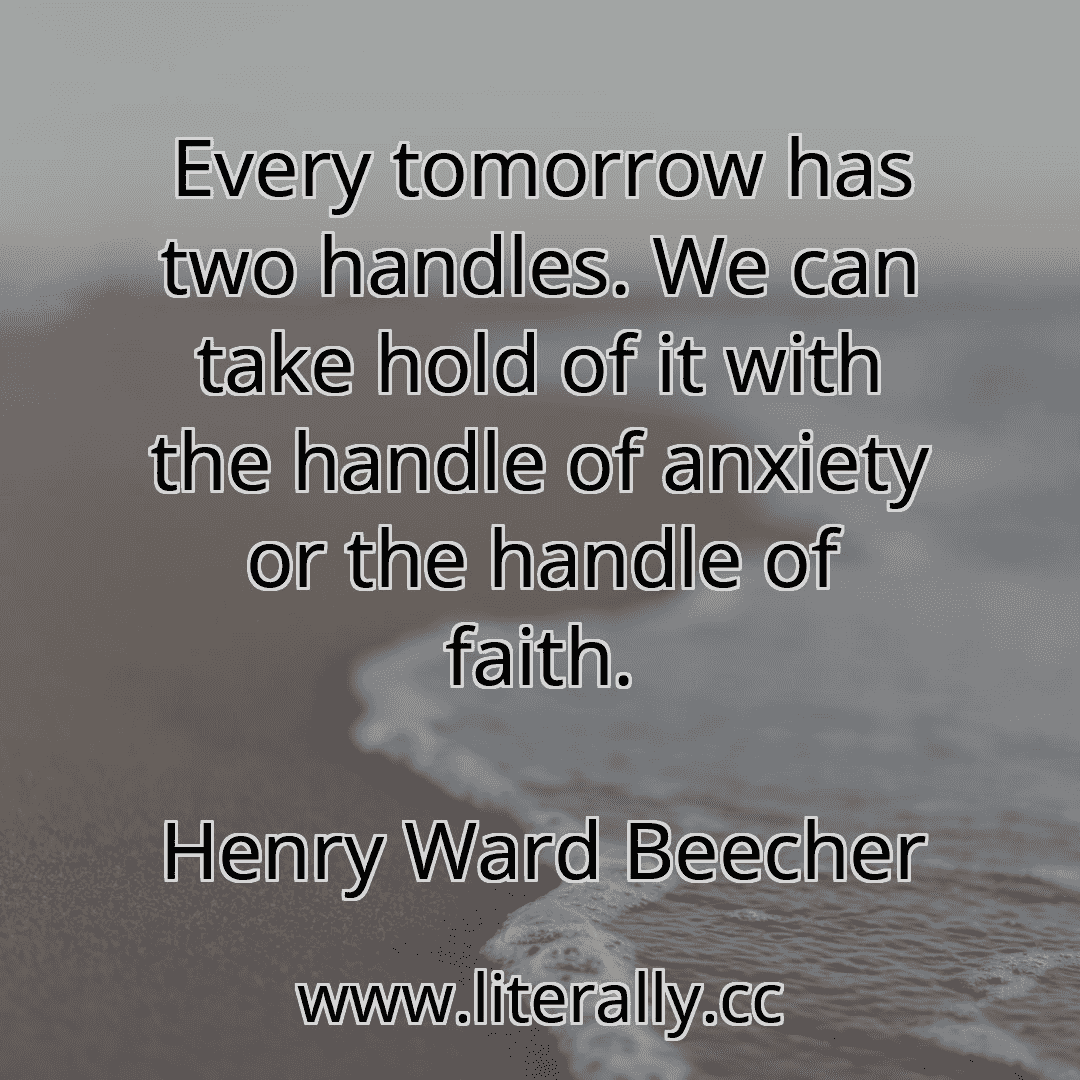 Every tomorrow has two handles. We can take hold of it with the handle of anxiety or the handle of faith.
Henry Ward Beecher
