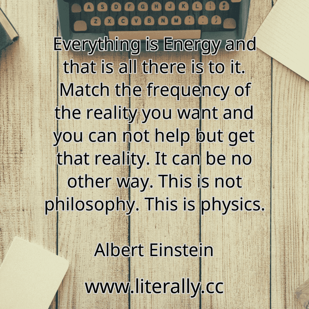 Everything is Energy and that is all there is to it. Match the frequency of the reality you want and you can not help but get that reality. It can be no other way. This is not philosophy. This is physics.
Albert Einstein
