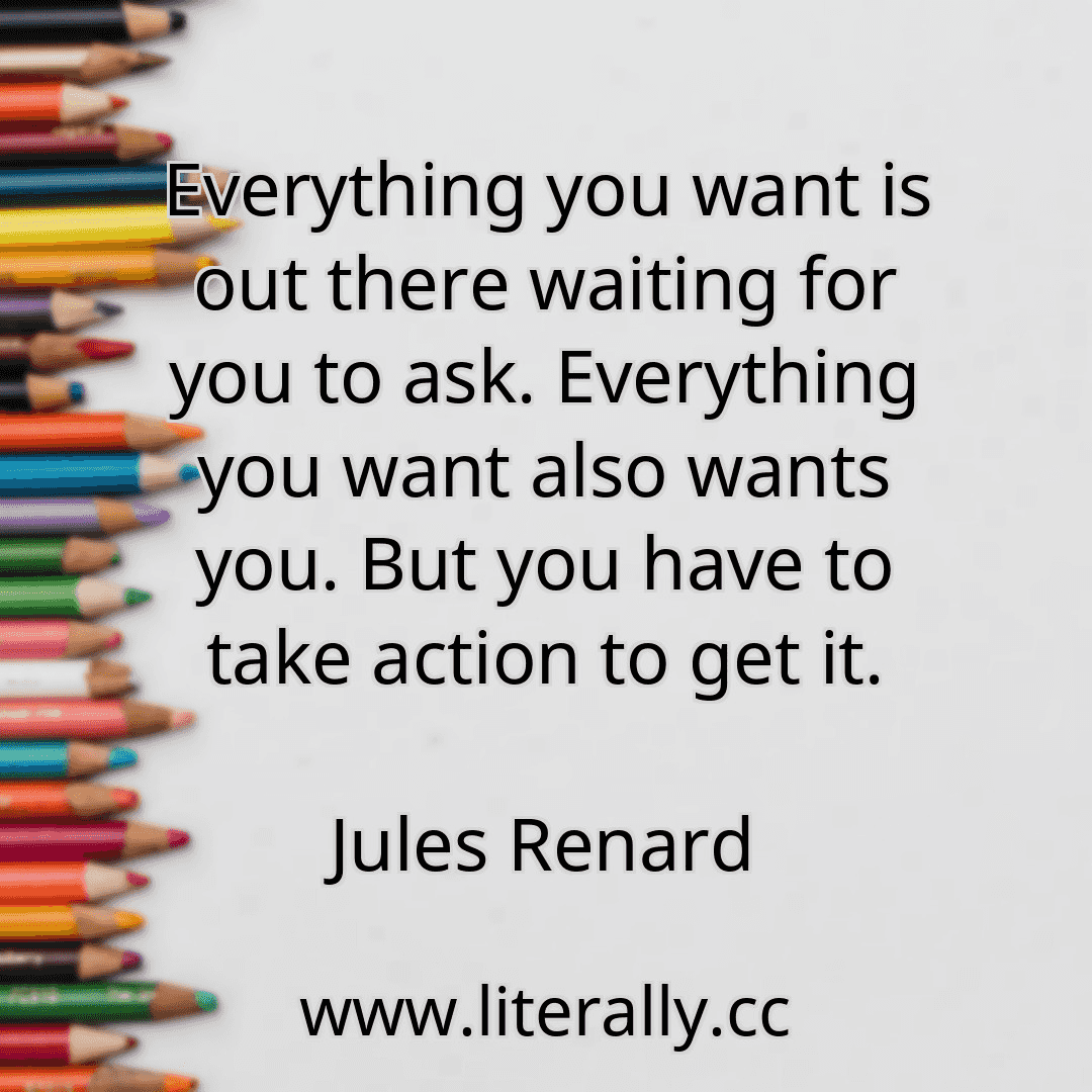 Everything you want is out there waiting for you to ask. Everything you want also wants you. But you have to take action to get it.
Jules Renard
