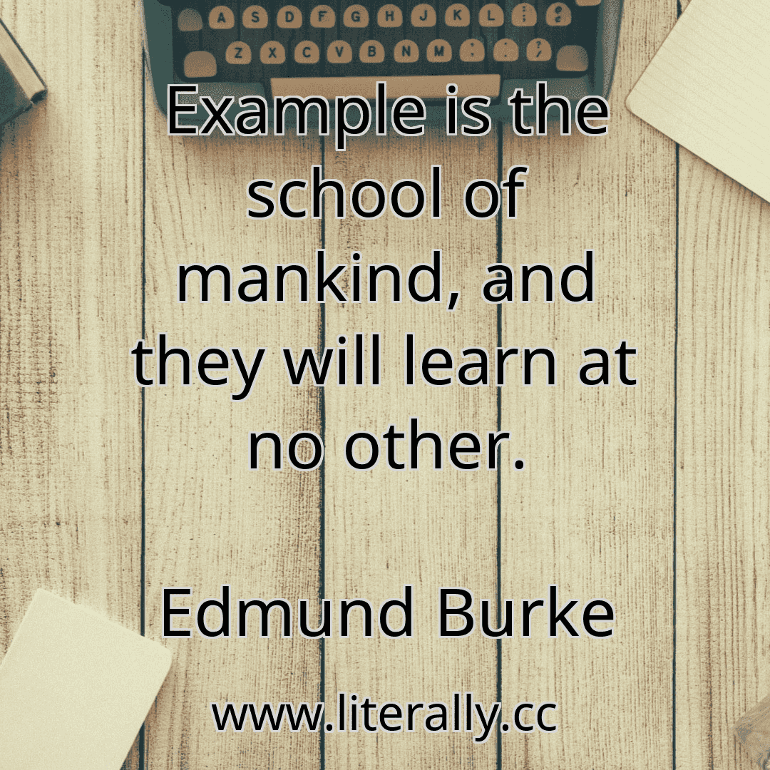 Example is the school of mankind, and they will learn at no other.
Edmund Burke

