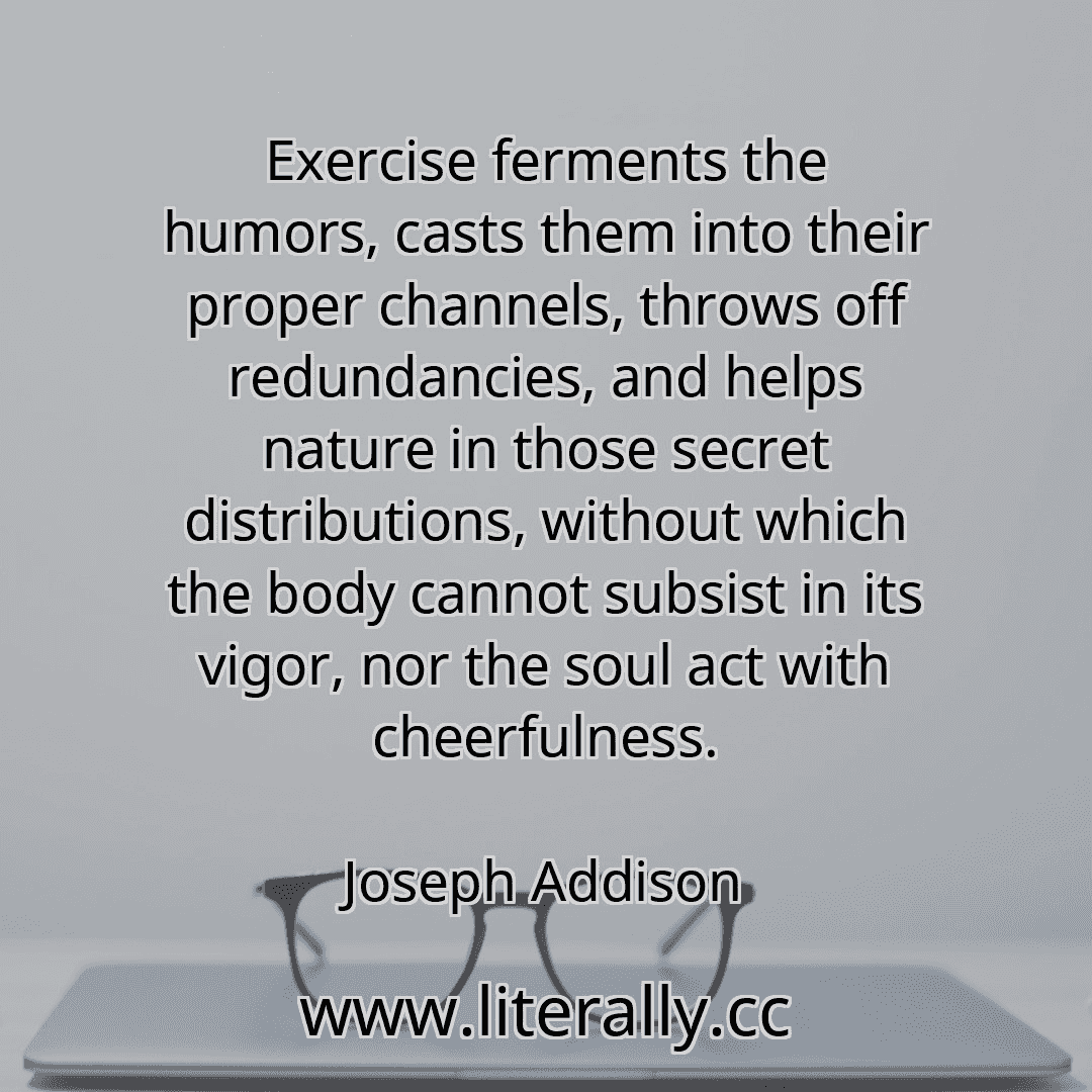 Exercise ferments the humors, casts them into their proper channels, throws off redundancies, and helps nature in those secret distributions, without which the body cannot subsist in its vigor, nor the soul act with cheerfulness.
Joseph Addison
