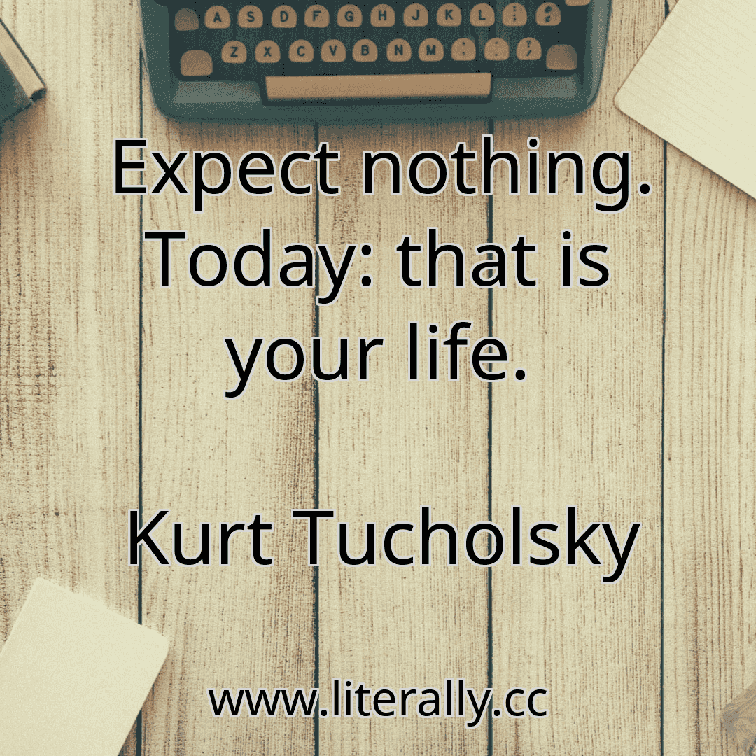 Expect nothing. Today: that is your life.
Kurt Tucholsky
