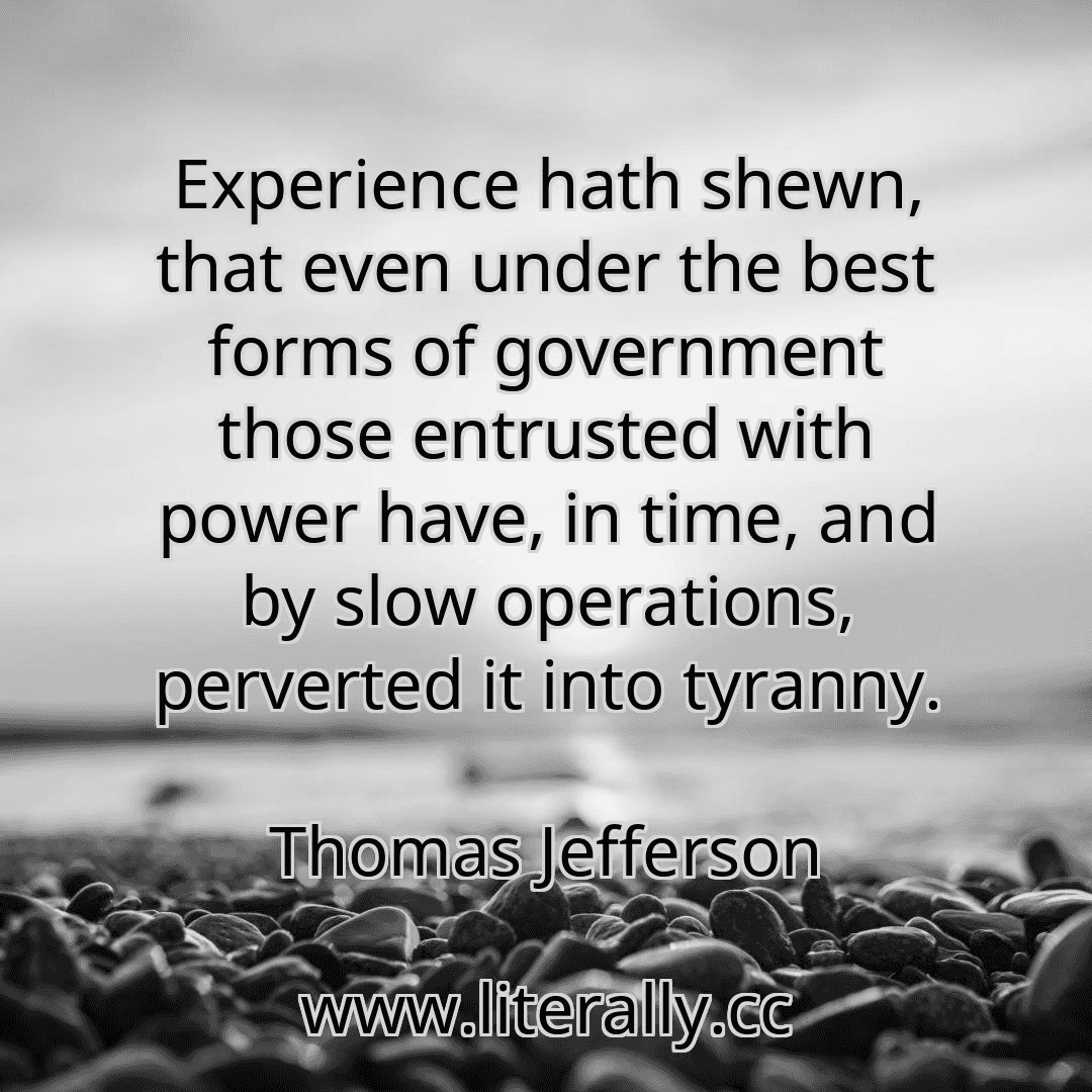 Experience hath shewn, that even under the best forms of government those entrusted with power have, in time, and by slow operations, perverted it into tyranny.
Thomas Jefferson
